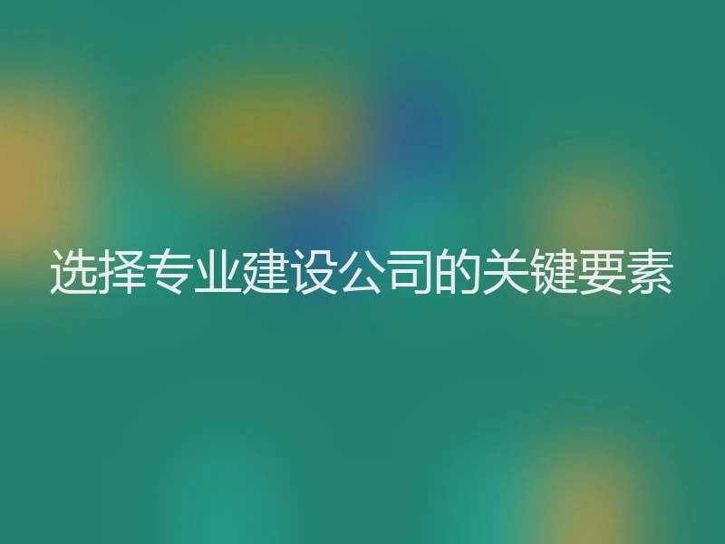 选择专业建设公司的关键要素