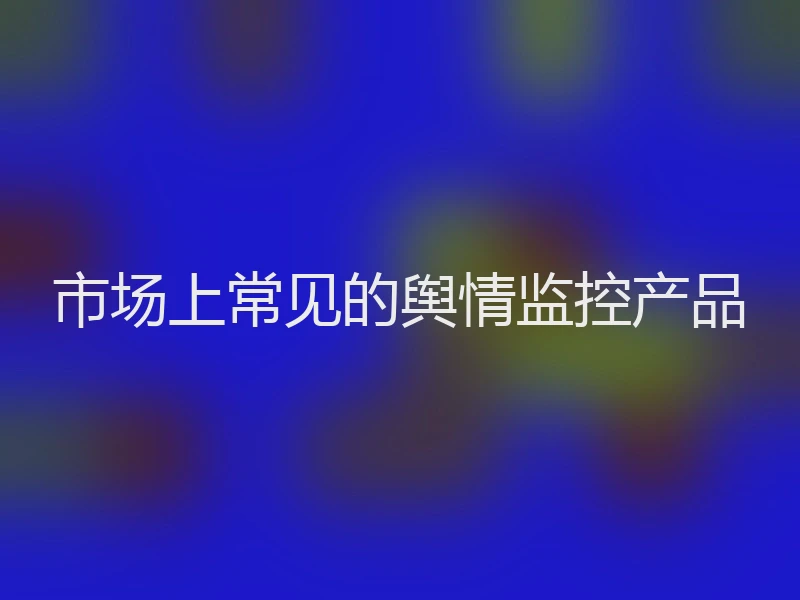 市场上常见的舆情监控产品