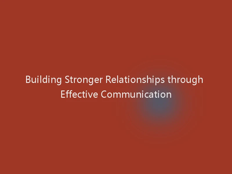 Building Stronger Relationships through Effective Communication